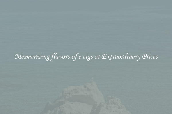 Mesmerizing flavors of e cigs at Extraordinary Prices