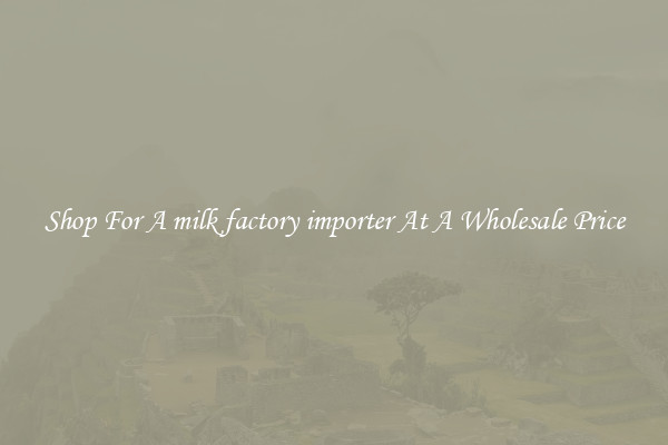 Shop For A milk factory importer At A Wholesale Price