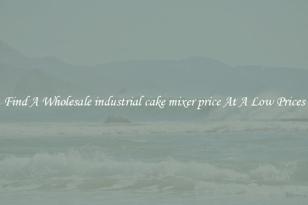 Find A Wholesale industrial cake mixer price At A Low Prices